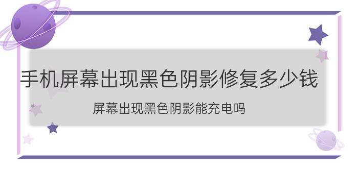 手机屏幕出现黑色阴影修复多少钱 屏幕出现黑色阴影能充电吗？